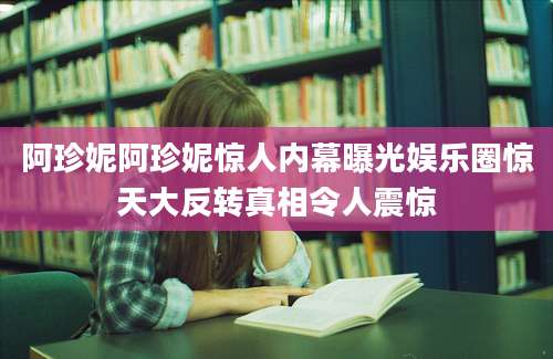 阿珍妮阿珍妮惊人内幕曝光娱乐圈惊天大反转真相令人震惊