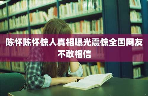 陈怀陈怀惊人真相曝光震惊全国网友不敢相信