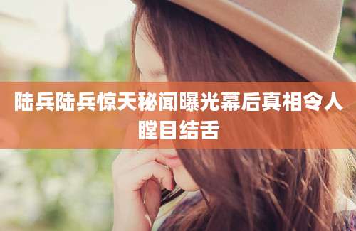 陆兵陆兵惊天秘闻曝光幕后真相令人瞠目结舌