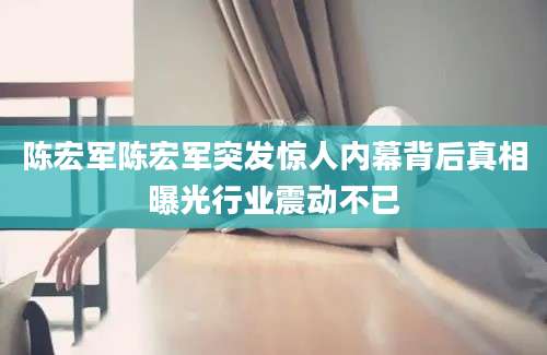 陈宏军陈宏军突发惊人内幕背后真相曝光行业震动不已