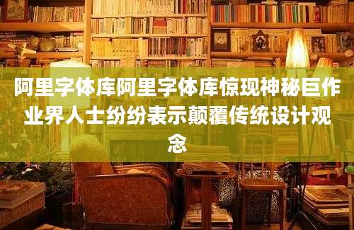 阿里字体库阿里字体库惊现神秘巨作业界人士纷纷表示颠覆传统设计观念
