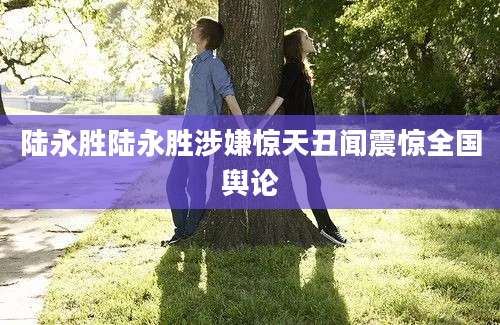 陆永胜陆永胜涉嫌惊天丑闻震惊全国舆论