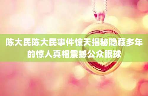 陈大民陈大民事件惊天揭秘隐藏多年的惊人真相震撼公众眼球