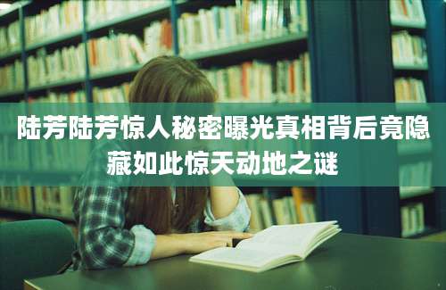 陆芳陆芳惊人秘密曝光真相背后竟隐藏如此惊天动地之谜