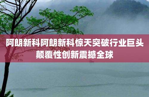 阿朗新科阿朗新科惊天突破行业巨头颠覆性创新震撼全球