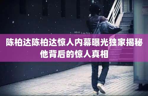 陈柏达陈柏达惊人内幕曝光独家揭秘他背后的惊人真相