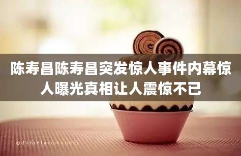 陈寿昌陈寿昌突发惊人事件内幕惊人曝光真相让人震惊不已