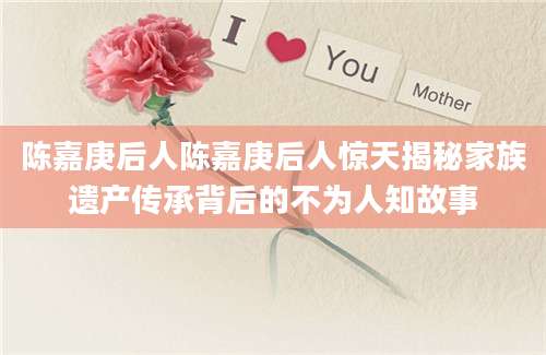 陈嘉庚后人陈嘉庚后人惊天揭秘家族遗产传承背后的不为人知故事