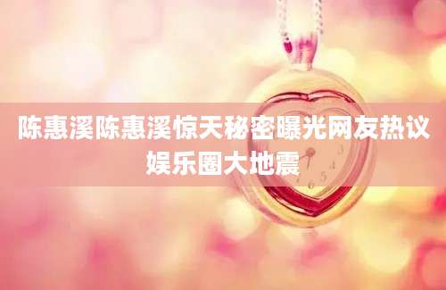陈惠溪陈惠溪惊天秘密曝光网友热议娱乐圈大地震