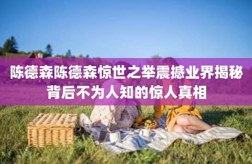 陈德森陈德森惊世之举震撼业界揭秘背后不为人知的惊人真相