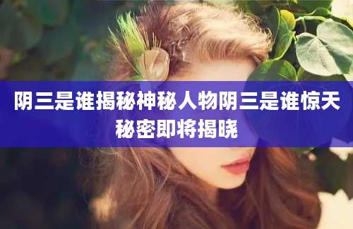 阴三是谁揭秘神秘人物阴三是谁惊天秘密即将揭晓