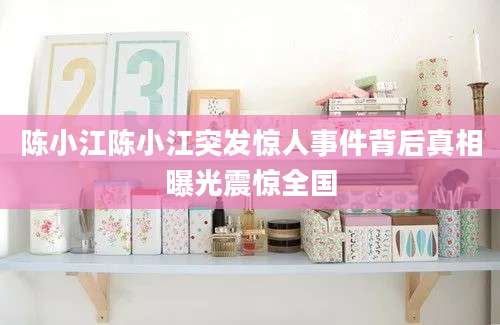 陈小江陈小江突发惊人事件背后真相曝光震惊全国