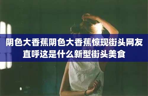 阴色大香蕉阴色大香蕉惊现街头网友直呼这是什么新型街头美食