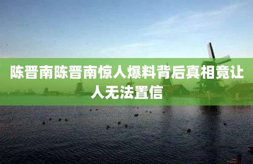 陈晋南陈晋南惊人爆料背后真相竟让人无法置信