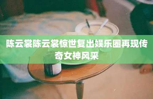 陈云裳陈云裳惊世复出娱乐圈再现传奇女神风采