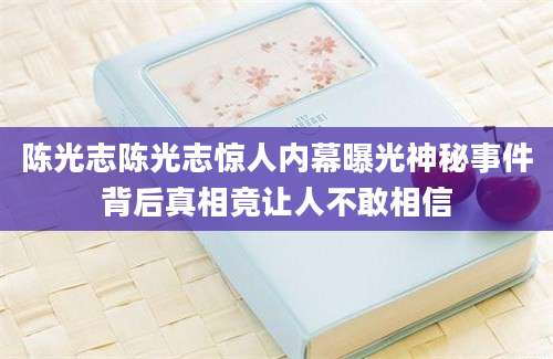 陈光志陈光志惊人内幕曝光神秘事件背后真相竟让人不敢相信