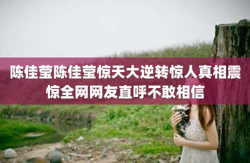 陈佳莹陈佳莹惊天大逆转惊人真相震惊全网网友直呼不敢相信