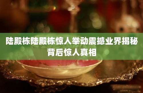 陆殿栋陆殿栋惊人举动震撼业界揭秘背后惊人真相
