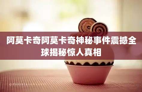 阿莫卡奇阿莫卡奇神秘事件震撼全球揭秘惊人真相