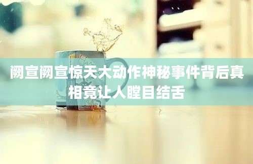 阙宣阙宣惊天大动作神秘事件背后真相竟让人瞠目结舌