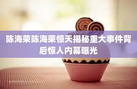 陈海荣陈海荣惊天揭秘重大事件背后惊人内幕曝光