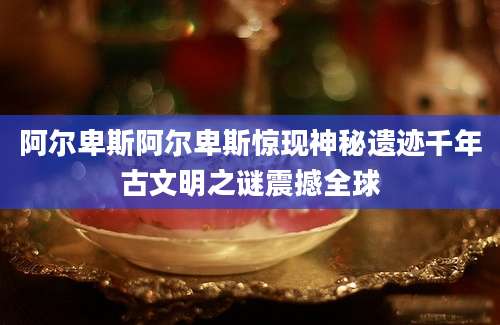 阿尔卑斯阿尔卑斯惊现神秘遗迹千年古文明之谜震撼全球