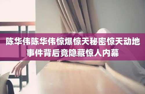 陈华伟陈华伟惊爆惊天秘密惊天动地事件背后竟隐藏惊人内幕