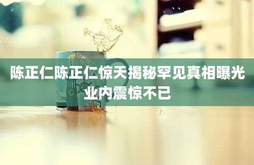 陈正仁陈正仁惊天揭秘罕见真相曝光业内震惊不已