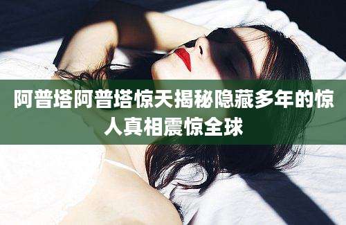 阿普塔阿普塔惊天揭秘隐藏多年的惊人真相震惊全球