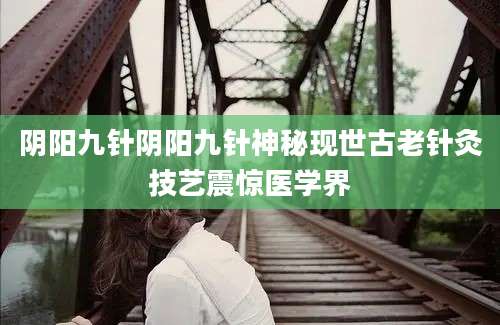 阴阳九针阴阳九针神秘现世古老针灸技艺震惊医学界