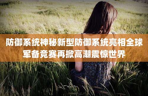 防御系统神秘新型防御系统亮相全球军备竞赛再掀高潮震惊世界