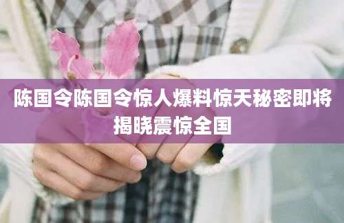 陈国令陈国令惊人爆料惊天秘密即将揭晓震惊全国