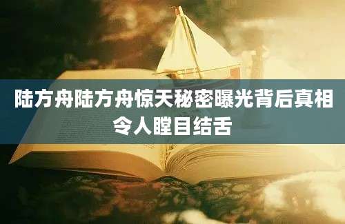 陆方舟陆方舟惊天秘密曝光背后真相令人瞠目结舌