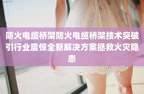 防火电缆桥架防火电缆桥架技术突破引行业震惊全新解决方案拯救火灾隐患