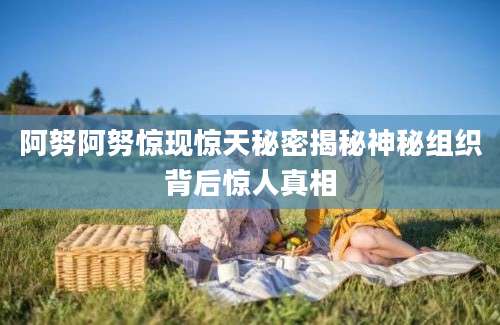 阿努阿努惊现惊天秘密揭秘神秘组织背后惊人真相