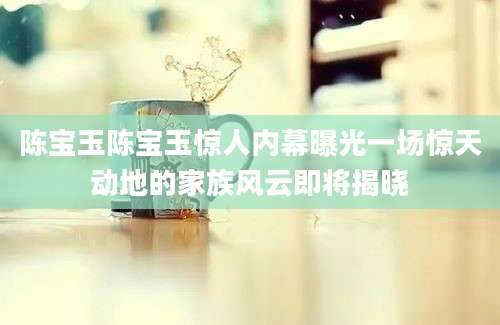 陈宝玉陈宝玉惊人内幕曝光一场惊天动地的家族风云即将揭晓