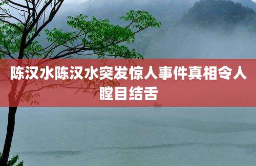陈汉水陈汉水突发惊人事件真相令人瞠目结舌