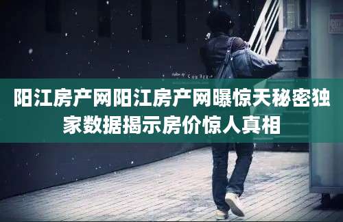 阳江房产网阳江房产网曝惊天秘密独家数据揭示房价惊人真相