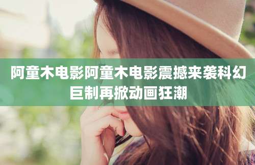 阿童木电影阿童木电影震撼来袭科幻巨制再掀动画狂潮