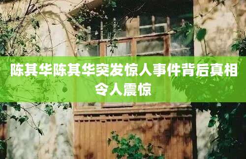 陈其华陈其华突发惊人事件背后真相令人震惊