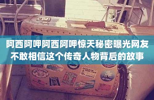 阿西阿呷阿西阿呷惊天秘密曝光网友不敢相信这个传奇人物背后的故事