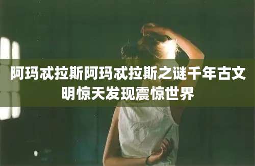 阿玛忒拉斯阿玛忒拉斯之谜千年古文明惊天发现震惊世界
