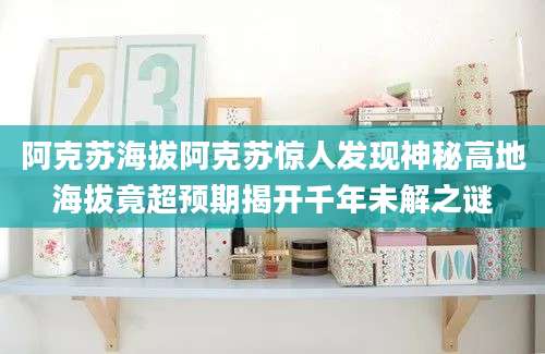 阿克苏海拔阿克苏惊人发现神秘高地海拔竟超预期揭开千年未解之谜