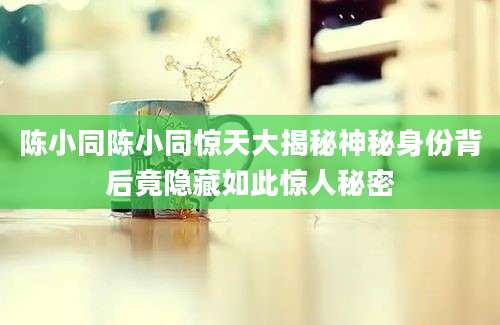 陈小同陈小同惊天大揭秘神秘身份背后竟隐藏如此惊人秘密