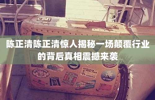 陈正清陈正清惊人揭秘一场颠覆行业的背后真相震撼来袭