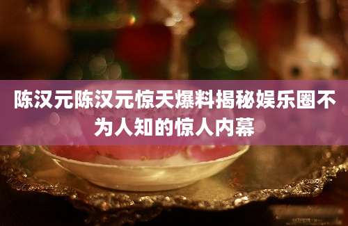 陈汉元陈汉元惊天爆料揭秘娱乐圈不为人知的惊人内幕