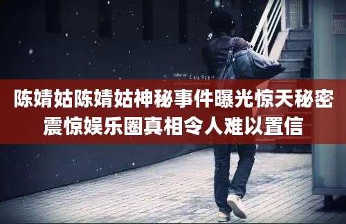 陈婧姑陈婧姑神秘事件曝光惊天秘密震惊娱乐圈真相令人难以置信
