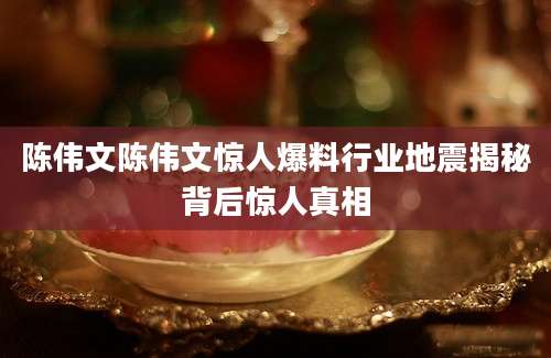 陈伟文陈伟文惊人爆料行业地震揭秘背后惊人真相
