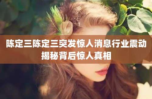 陈定三陈定三突发惊人消息行业震动揭秘背后惊人真相