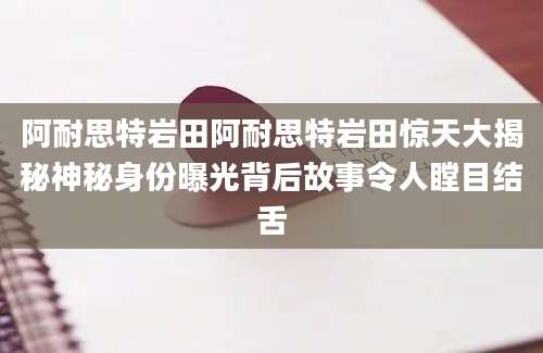 阿耐思特岩田阿耐思特岩田惊天大揭秘神秘身份曝光背后故事令人瞠目结舌